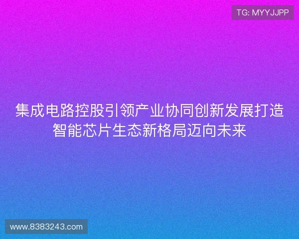 集成电路控股引领产业协同创新发展打造智能芯片生态新格局迈向未来